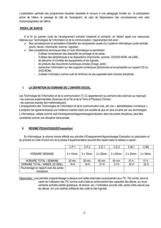 L’exploitation optimale des programmes recadrés nécessite le recours à une pédagogie fondée sur la participation
active de l’élève, le passage du rôle de l’enseignant, de celui de dispensateur des connaissances vers celui
d’accompagnateur de l’élève.

PROFIL DE SORTIE

     A la fin du premier cycle de l’enseignement primaire (maternel et primaire), en faisant appel aux ressources
relatives aux Technologies de l’information et de la communication, l’apprenant(e) doit avoir :
      Des connaissances lui permettant d’identifier les composants usuels d’un système informatique (unité centrale,
          souris, clavier, imprimante, scanner, logiciels) ;
      Des compétences techniques liées à l’outil informatique lui permettant:
              - d’utiliser correctement des dispositifs de pointage et de saisie ;
              - d’utiliser des périphériques à sa dispositions (imprimante, scanner, CD/DVD-ROM, clé USB) ;
              - de démarrer et d’arrêter les équipements et les logiciels.
              - de produire des documents numériques simples (image, texte) ;
              - rechercher l’information sur des supports numériques (dictionnaire et encyclopédie sur support CD ou
                    DVD-ROM) ;
              - d’utiliser l’ordinateur comme outil de renforcer de ses capacités dans d’autres disciplines



   I.    LA DEFINITION DU DOMAINE DE L’UNIVERS SOCIAL

Les Technologie de l’information et de la communication (T.I.C) appartiennent au domaine des sciences qui regroupe :
- les sciences expérimentales (Sciences de la Vie et de la Terre et Physique Chimie) ;
- les sciences exactes (les mathématiques).
L’enseignement des Technologies de l’information et de la communication vise, par une « alphabétisation numérique »,
à préparer les apprenants(es)à une meilleure insertion dans une société de plus en plus envahie par ces technologies.
L’informatique, utilisée comme outil d’enseignement/apprentissage/évaluation dans les autres disciplines, peut être
considérée comme une discipline transversale.


  II.    REGIME PEDAGOGIQUE(Proposition)

    En Informatique, le volume horaire affecté aux activités d’Enseignement/Apprentissage/ Evaluation du préscolaire et
du primaire en Côte d’Ivoire lors de la phase d’expérimentation pourrait être reparti selon le tableau ci-après :

                                                 C.P.1         C.P.2         C.E.1          C.E.2         C.M.1         C.M2

          HORAIRE/ SEMAINE                    2 x 15min.    2 x 15min.     2 x 20min.    2 x 20min.    2 x 30min.     2 x 30min.

     HORAIRE TOTAL / SEMAINE                    30 min.       30 min.       40 min.        40 min.        01 h.          01 h.
 HORAIRE TOTAL / ANNEE (32 SEM.)                 16 H          16 H          21 H           21 H          32 H           32 H
 Pourcentage en rapport avec les autres
              disciplines

Observation : Les périodes d’apprentissage ci-dessus sont celles réservées exclusivement aux TIC. Par contre, dans le
                 cadre de l’utilisation des TIC comme outil d’aide au renforcement des capacités des élèves, au cours
                 certaines activités (atelier graphique, de lecture, etc.) l’ordinateur pourrait utile, après s’être assuré que
                 les élèves ont une maitrise suffisante des outils et des logiciels.




                                                              5
 