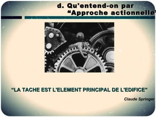 d. Qu'entend-on par
                  “ Approche actionnelle”




“LA TACHE EST L'ELEMENT PRINCIPAL DE L'EDIFICE”
                                      Claude Springer
 