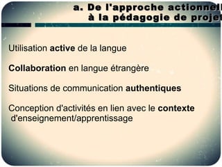a. De l'approche actionnell
                    à la pédagogie de projet


Utilisation active de la langue

Collaboration en langue étrangère

Situations de communication authentiques

Conception d'activités en lien avec le contexte
d'enseignement/apprentissage
 