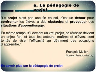 a. La pédagogie de
                      projet

"Le projet n’est pas une fin en soi, c’est un détour pour
confronter les élèves à des obstacles et provoquer des
situations d’apprentissage.

En même temps, s’il devient un vrai projet, sa réussite devient
un enjeu fort, et tous les acteurs, maîtres et élèves, sont
tentés de viser l’efficacité au détriment des occasions
d’apprendre.”

                                            François Muller
                                            Source : Franc-parler.org



En savoir plus sur la pédagogie de projet
 