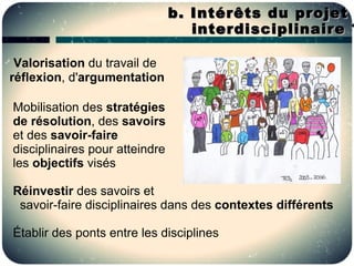 b. Intérêts du projet
                                   interdisciplinaire ?

 Valorisation du travail de
réflexion, d'argumentation

Mobilisation des stratégies
de résolution, des savoirs
et des savoir-faire
disciplinaires pour atteindre
les objectifs visés

Réinvestir des savoirs et
 savoir-faire disciplinaires dans des contextes différents

Établir des ponts entre les disciplines
 