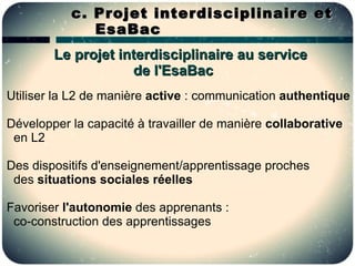 c. Projet interdisciplinaire et
              EsaBac
        Le projet interdisciplinaire au service
                    de l'EsaBac
Utiliser la L2 de manière active : communication authentique

Développer la capacité à travailler de manière collaborative
 en L2

Des dispositifs d'enseignement/apprentissage proches
 des situations sociales réelles

Favoriser l'autonomie des apprenants :
 co-construction des apprentissages
 