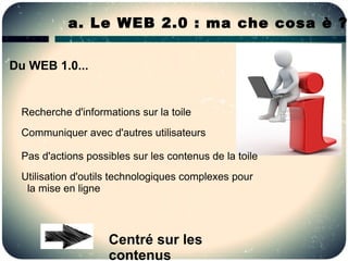 a. Le WEB 2.0 : ma che cosa è ?

Du WEB 1.0...


 Recherche d'informations sur la toile
 Communiquer avec d'autres utilisateurs

 Pas d'actions possibles sur les contenus de la toile
 Utilisation d'outils technologiques complexes pour
  la mise en ligne



                    Centré sur les
                    contenus
 
