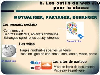 b. Les outils du web 2.O
                                    pour la classe

            MUTUALISER, PARTAGER, ECHANGER

 Les réseaux sociaux
 Communauté
 Centres d'intérêts, objectifs communs
 Echanges synchrones et asynchrones
                                                 En savoir plus
                 Les wikis
                 Pages modifiables par les visiteurs
                 Mise en ligne de contenus : écrit, audio, vidéo, photo

En savoir plus                         Les sites de partage
                                        Mise en ligne de documents
                                        Page privée/publique
 