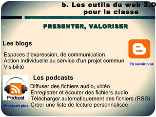b. Les outils du web 2.O
                                   pour la classe

                     PRESENTER, VALORISER


Les blogs
Espaces d'expression, de communication
Action individuelle au service d'un projet commun
                                                       En savoir plus
Visibilité

                  Les podcasts
                 Diffuser des fichiers audio, vidéo
                 Enregistrer et écouter des fichiers audio
                 Télécharger automatiquement des fichiers (RSS)
En savoir plus   Créer une liste de lecture personnalisée
 