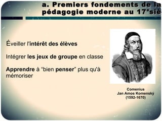 a. Premiers fondements de la
              pédagogie moderne au 17 sièc
                                      e




Éveiller l'intérêt des élèves
Intégrer les jeux de groupe en classe

Apprendre à “bien penser” plus qu'à
mémoriser

                                             Comenius
                                        Jan Amos Komenský
                                            (1592-1670)
 