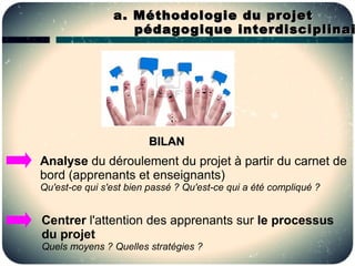 a . Méthodologie du projet
                    pédagogique interdisciplinai




                        BILAN
Analyse du déroulement du projet à partir du carnet de
bord (apprenants et enseignants)
Qu'est-ce qui s'est bien passé ? Qu'est-ce qui a été compliqué ?


Centrer l'attention des apprenants sur le processus
du projet
Quels moyens ? Quelles stratégies ?
 