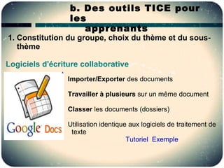 b. Des outils TICE pour
                 les
                    apprenants
1. Constitution du groupe, choix du thème et du sous-
   thème

Logiciels d'écriture collaborative
                 Importer/Exporter des documents

                 Travailler à plusieurs sur un même document

                 Classer les documents (dossiers)

                 Utilisation identique aux logiciels de traitement de
                  texte
                                      Tutoriel Exemple
 