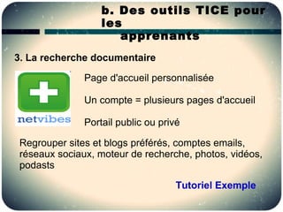b. Des outils TICE pour
                   les
                      apprenants
3. La recherche documentaire

               Page d'accueil personnalisée

               Un compte = plusieurs pages d'accueil

               Portail public ou privé

 Regrouper sites et blogs préférés, comptes emails,
 réseaux sociaux, moteur de recherche, photos, vidéos,
 podasts

                                     Tutoriel Exemple
 