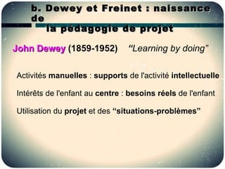 b. Dewey et Freinet : naissance
    de
       la pédagogie de projet

John Dewey (1859-1952)          “Learning by doing”

Activités manuelles : supports de l'activité intellectuelle

Intérêts de l'enfant au centre : besoins réels de l'enfant

Utilisation du projet et des “situations-problèmes”
 