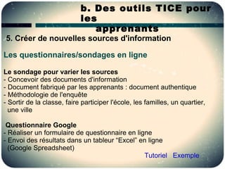 b. Des outils TICE pour
                            les
                               apprenants
5. Créer de nouvelles sources d'information

Les questionnaires/sondages en ligne

Le sondage pour varier les sources
- Concevoir des documents d'information
- Document fabriqué par les apprenants : document authentique
- Méthodologie de l'enquête
- Sortir de la classe, faire participer l'école, les familles, un quartier,
  une ville

 Questionnaire Google
- Réaliser un formulaire de questionnaire en ligne
- Envoi des résultats dans un tableur “Excel” en ligne
  (Google Spreadsheet)
                                                Tutoriel Exemple
 