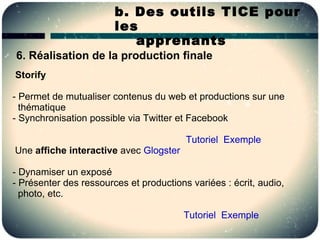 b. Des outils TICE pour
                        les
                           apprenants
6. Réalisation de la production finale
Storify

- Permet de mutualiser contenus du web et productions sur une
  thématique
- Synchronisation possible via Twitter et Facebook

                                         Tutoriel Exemple
Une affiche interactive avec Glogster

- Dynamiser un exposé
- Présenter des ressources et productions variées : écrit, audio,
  photo, etc.

                                        Tutoriel Exemple
 
