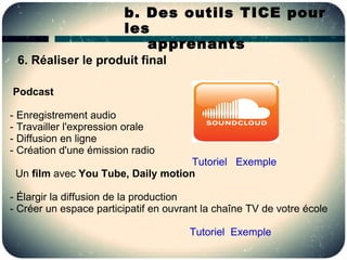 b. Des outils TICE pour
                        les
                           apprenants
 6. Réaliser le produit final

Podcast

- Enregistrement audio
- Travailler l'expression orale
- Diffusion en ligne
- Création d'une émission radio
                                    Tutoriel Exemple
 Un film avec You Tube, Daily motion

- Élargir la diffusion de la production
- Créer un espace participatif en ouvrant la chaîne TV de votre école

                                       Tutoriel Exemple
 