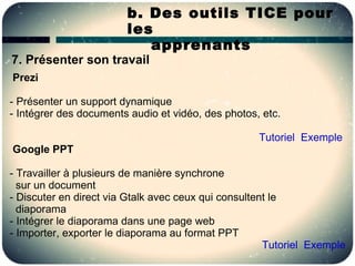 b. Des outils TICE pour
                        les
                           apprenants
7. Présenter son travail
Prezi

- Présenter un support dynamique
- Intégrer des documents audio et vidéo, des photos, etc.

                                                    Tutoriel Exemple
Google PPT

- Travailler à plusieurs de manière synchrone
  sur un document
- Discuter en direct via Gtalk avec ceux qui consultent le
  diaporama
- Intégrer le diaporama dans une page web
- Importer, exporter le diaporama au format PPT
                                                      Tutoriel Exemple
 