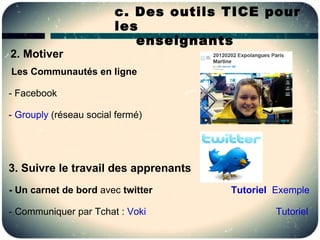c. Des outils TICE pour
                        les
                           enseignants
2. Motiver
Les Communautés en ligne

- Facebook

- Grouply (réseau social fermé)




3. Suivre le travail des apprenants
- Un carnet de bord avec twitter      Tutoriel Exemple

- Communiquer par Tchat : Voki                 Tutoriel
 