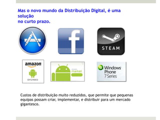 Mas o novo mundo da Distribuição Digital, é uma
solução
no curto prazo.




 Custos de distribuição muito reduzidos, que permite que pequenas
 equipas possam criar, implementar, e distribuir para um mercado
 gigantesco.
 