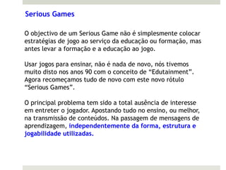 Serious Games

O objectivo de um Serious Game não é simplesmente colocar
estratégias de jogo ao serviço da educação ou formação, mas
antes levar a formação e a educação ao jogo.

Usar jogos para ensinar, não é nada de novo, nós tivemos
muito disto nos anos 90 com o conceito de “Edutainment”.
Agora recomeçamos tudo de novo com este novo rótulo
“Serious Games”.

O principal problema tem sido a total ausência de interesse
em entreter o jogador. Apostando tudo no ensino, ou melhor,
na transmissão de conteúdos. Na passagem de mensagens de
aprendizagem, independentemente da forma, estrutura e
jogabilidade utilizadas.
 