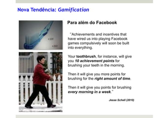 Nova Tendência: Gamification

                   Para além do Facebook

                   “Achievements and incentives that
                   have wired us into playing Facebook
                   games compulsively will soon be built
                   into everything.

                   Your toothbrush, for instance, will give
                   you 10 achievement points for
                   brushing your teeth in the morning.

                   Then it will give you more points for
                   brushing for the right amount of time.

                   Then it will give you points for brushing
                   every morning in a week.”

                                             Jesse Schell (2010)
 