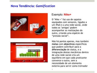 Nova Tendência: Gamification

                         Exemplo: Nike+
                          O "Nike +" faz uso de sapatos
                          equipados com sensores, ligados a
                          um iPod e a uma rede social, onde
                          todos os "amigos" podem
                          acompanhar as realizações do
                          outro, criando uma espécie de
                          “pressão social”.

                          Não há pontos apenas, mas também
                          metas com objectivos específicos
                          que podem contribuir para a
                          diferenciação de status, e a
                          integração destas mecânicas dentro
                          de uma rede social cria um
                          equilíbrio em que cada praticante
                          convence o outro, sem a
                          necessidade de um elemento
                          externo para servir como treinador
                          .
 