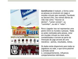 Gamification é traduzir, a forma como
as pessoas se envolvem em jogos e
mundos virtuais (por exemplo, Facebook
ou Second Life), nas rotinas diárias da
vida real como: “escovar os
dentes”, “comer cereais”, ou
“caminhar”, ou até ir “votar”.

Para o jogador isso vai representar uma
ponte entre os mundos e pessoas. Todas
as ações realizadas pela pessoa, estar
em mundos virtuais ou reais serão
contabilizados e tornam-se parte da
interação do jogo através de uma
mecânica - pontos, resultados, metas.

Os dados estão disponíveis para todos os
jogadores na rede, o que torna possível
a pressão social
e, consequentemente, influencia
comportamentos individuais.
 