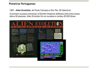 Pioneiros Portugueses

1987 - Alien Evolution, de Paulo Carrasco e Rui Tito, ZX Spectrum
O primeiro sucesso comercial. A Gremlin Graphics Software (UK) tinha nessa
altura 30 pessoas. Alien Evolution foi um sucesso e rendeu 20 000 libras
 
