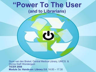 “ Power To The User (and to Librarians) Guus van den Brekel, Central Medical Library, UMCG  &  Dorine Kieft Wondergem TICER 2008 Module 3a: Hands-on: Library 2.0 . 14.00 – 17.30 