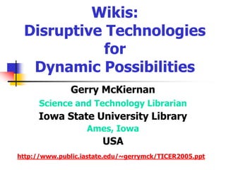 Wikis: Disruptive Technologies for Dynamic Possibilities Gerry McKiernan Science and Technology Librarian Iowa State University Library Ames, Iowa USA http://www.public.iastate.edu/~gerrymck/TICER2005.ppt 