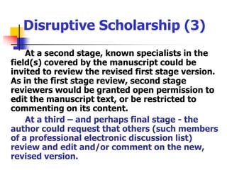 Disruptive Scholarship (3)At a second stage, known specialists in the field(s) covered by the manuscript could be invited to review the revised first stage version.As in the first stage review, second stage reviewers would be granted open permission to edit the manuscript text, or be restricted to commenting on its content. At a third – and perhaps final stage - the author could request that others (such members of a professional electronic discussion list) review and edit and/or comment on the new, revised version.