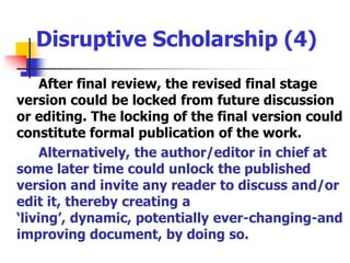 Disruptive Scholarship (4)After final review, the revised final stage version could be locked from future discussion or editing. The locking of the final version could constitute formal publication of the work.Alternatively, the author/editor in chief at some later time could unlock the published version and invite any reader to discuss and/or edit it, thereby creating a ‘living’, dynamic, potentially ever-changing-and improving document, by doing so.