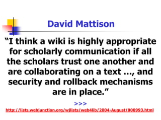 David Mattison“I think a wiki is highly appropriate for scholarly communication if all the scholars trust one another and are collaborating on a text …, and security and rollback mechanisms are in place.”>>>http://lists.webjunction.org/wjlists/web4lib/2004-August/000993.html