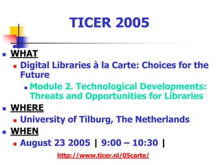 TICER 2005WHATDigital Libraries à la Carte: Choices for the FutureModule 2. Technological Developments: Threats and Opportunities for LibrariesWHEREUniversity of Tilburg, The NetherlandsWHEN August 23 2005 | 9:00 – 10:30 |http://www.ticer.nl/05carte/
