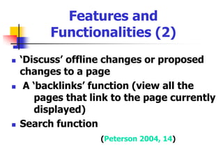 Features and Functionalities (1)Most wikis provide the user with a set ofnavigation or utility tools such as:Ability to edit a page View recently changes pages ‘History’ feature to view or roll back to 	a previous version of a page (Peterson 2004, 14)