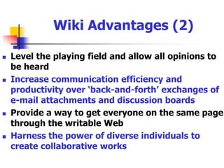 Wiki Advantages (1)Asynchronous benefit of incorporating the assistance of experts, peers and other professionalsExcellent means to annotate evolving issues where spare notes, thoughts, and a meandering collection of file formats existFacilitate the exchange of ideas for small group 	projectsProvides for a more creative environment and expanding knowledgebase in project management