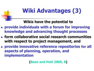 Wiki Advantages (2)Level the playing field and allow all opinions to be heard  Increase communication efficiency and productivity over ‘back-and-forth’ exchanges of e-mail attachments and discussion boardsProvide a way to get everyone on the same page through the writable WebHarness the power of diverse individuals to create collaborative works