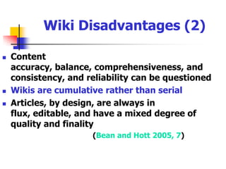 Wiki Disadvantages (1)Installation can be demanding, particularly for some Wiki engine software (e.g., TWiki)Editing wiki documents can be cumbersome for some individualsOvercoming cultural hurdles of hierarchy, control, and a sense of lack of accountability Issues of legal liability, privacy, reputation, and security must be considered