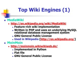 Wiki Engines “Wiki software is a type of collaborative software that runs a Wiki system. It is usually implemented as a server-side script that runs on one or more Web servers, with the content generally stored in a relational database management system, although some implementations use the server's file system instead.”http://en.wikipedia.org/wiki/Wiki_engine