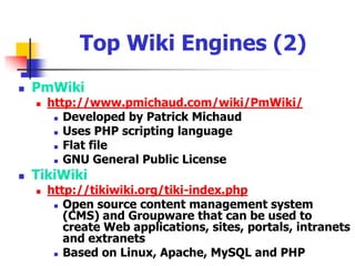 Top Wiki Engines (1)MediaWikihttp://en.wikipedia.org/wiki/MediaWikiFeature-rich wiki implementationWritten in PHP and uses an underlying MySQL relational database management systemGNU General Public LicenseUsed in Wikipedia [http://en.wikipedia.org/] MoinMoinhttp://moinmoin.wikiwikiweb.de/Implemented in PythonFlat file GNU General Public License