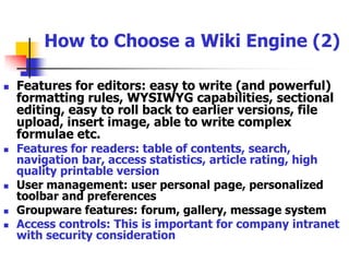 How to Choose a Wiki Engine (1)Who is developing it? A single person or a growing team? Under what license is it distributed? Who is using the wiki? A good wiki engine is likely to have a large group of existing users, and this is helpful if you need support running it. Platform: should it run on a server or a local machine? Is online access needed? What OS does the machine run and is the wiki software ported to it?