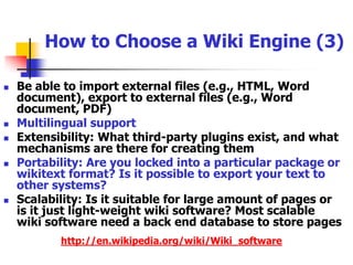 How to Choose a Wiki Engine (2)Features for editors: easy to write (and powerful) formatting rules, WYSIWYG capabilities, sectional editing, easy to roll back to earlier versions, file upload, insert image, able to write complex formulae etc.Features for readers: table of contents, search, navigation bar, access statistics, article rating, high quality printable versionUser management: user personal page, personalized toolbar and preferences Groupware features: forum, gallery, message systemAccess controls: This is important for company intranet with security consideration