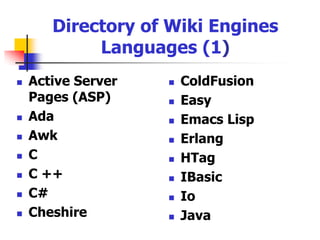 How to Choose a Wiki Engine (3)Be able to import external files (e.g., HTML, Word document), export to external files (e.g., Word document, PDF)Multilingual supportExtensibility: What third-party plugins exist, and what mechanisms are there for creating them Portability: Are you locked into a particular package or wikitext format? Is it possible to export your text to other systems?Scalability: Is it suitable for large amount of pages or is it just light-weight wiki software? Most scalable wiki software need a back end database to store pageshttp://en.wikipedia.org/wiki/Wiki_software