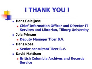  ! THANK YOU !Hans Geleijnse Chief Information Officer and Director IT Services and Librarian, Tilburg UniversityJola PrinsenDeputy Manager Ticer B.V.Hans RoesSenior consultant Ticer B.V.David Mattison British Columbia Archives and Records Service
