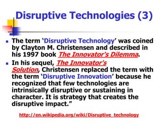  Disruptive Technologies (2)“A Disruptive Technology is a new technological innovation, product, or service that eventually overturns the existing dominant technology in the market,despite the fact that the disruptive technology is both radically different than the leading technology and that it often initially performs worse than the leading technology according to existing measures of performance.http://en.wikipedia.org/wiki/Disruptive_technology