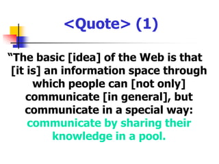 <Quote> (1)“The basic [idea] of the Web is that [it is] an information space through which people can [not only] communicate [in general], but communicate in a special way: communicate by sharing their knowledge in a pool.