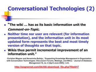 Conversational Technologies (2)“The wiki … has as its basic information unit the 	Comment-on-Topic. Neither time nor user are relevant (for information presentation), and the information unit in its most updated form represents the best and most timely version of thoughts on that topic. Wikis thus permit incremental improvement of an information unit.”Christian Wagner and Narasimha Bolloju, “Supporting Knowledge Management in Organization with Conversation Technologies: Discussion Forums, Weblogs, and Wikis,” Journal of Database Management 16, no. 2 (April-June 2005): i-viii.http://wagnernet.com/tiki/tiki-download_file.php?fileId=7