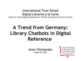 International Ticer School Digital Libraries à la Carte Module 2: Technological Developments: Threats and Opportunities for libraries A Trend from Germany: Library Chatbots in Digital Reference   Anne Christensen August 28, 2007 
