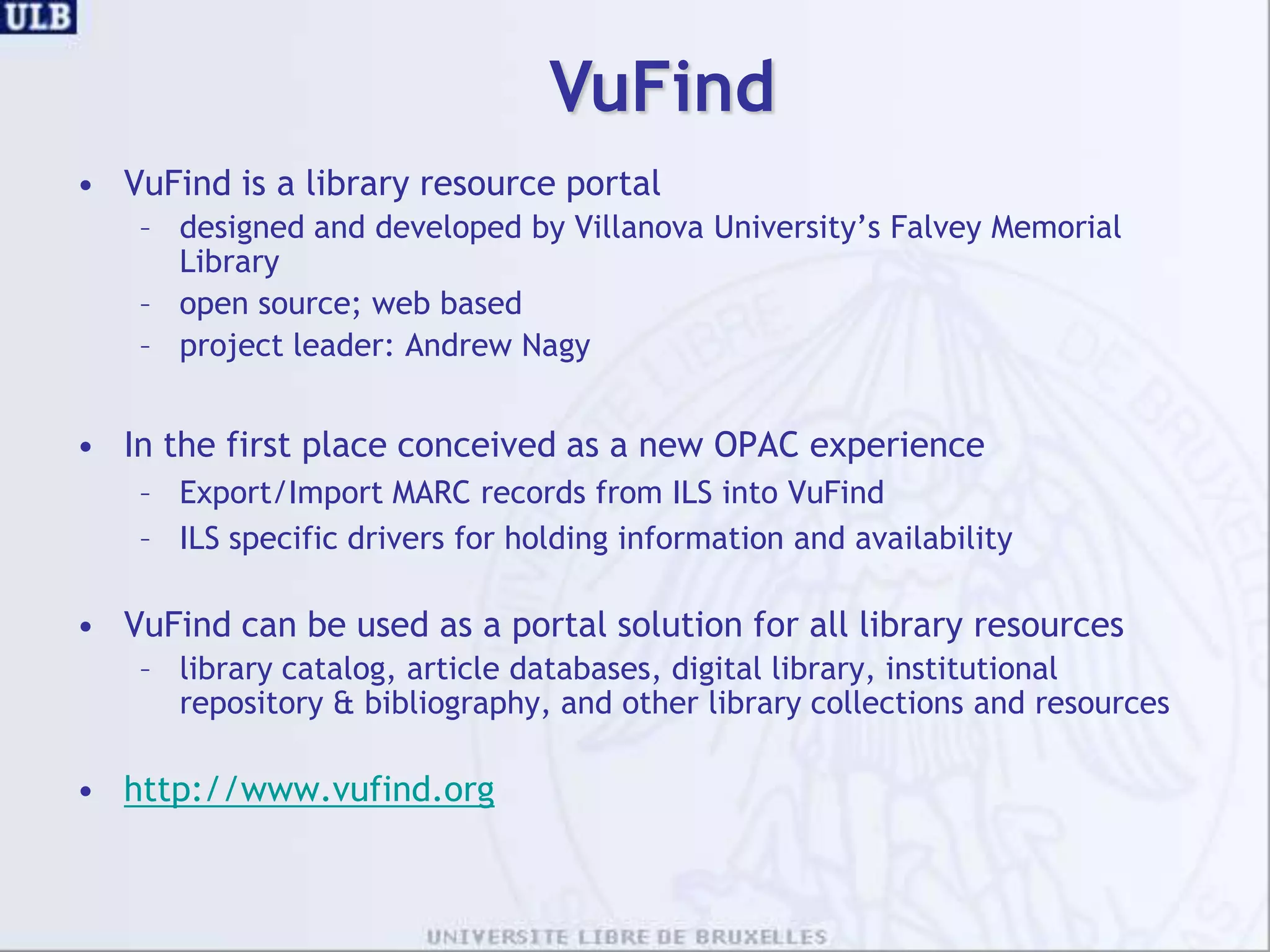 VuFindVuFind is a library resource portal designed and developed by Villanova University’s Falvey Memorial Libraryopen source; web basedproject leader: Andrew NagyIn the first place conceived as a new OPAC experienceExport/Import MARC records from ILS into VuFindILS specific drivers for holding information and availabilityVuFind can be used as a portal solution for all library resourceslibrarycatalog, article databases, digital library, institutionalrepository & bibliography, and other library collections and resourceshttp://www.vufind.org
