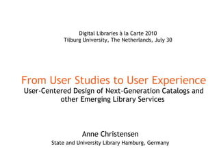 From User Studies to User Experience User-Centered Design of Next-Generation Catalogs and other Emerging Library Services   Anne Christensen State and University Library Hamburg, Germany Digital Libraries à la Carte 2010 Tilburg University, The Netherlands, July 30 
