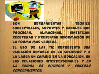 Son
                 
            herramientas       teórico
 conceptuales, soportes y canales que
 procesan,    almacenan,    sintetizan,
 recuperan y presentan información de
 la forma más variada.
El uso de las tic representa una
 variación notable en la sociedad y a
 la larga un cambio en la educación, en
 las relaciones interpersonales y en
 la forma de      difundir   y   generar
 conocimientos.
 