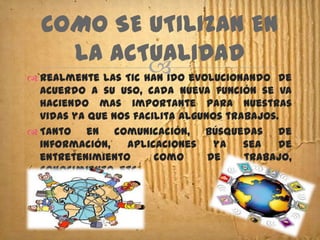 COMO SE UTILIZAN EN
       LA ACTUALIDAD
                      evolucionando de
 Realmente las Tic han ido
  acuerdo a su uso, cada nueva función se va
  haciendo mas importante para nuestras
  vidas ya que nos facilita algunos trabajos.
 Tanto en comunicación, búsquedas de
  información,    aplicaciones    ya   sea   de
  entretenimiento      como      de    trabajo,
  conocimiento, etc.
 
