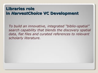 Libraries role  in  HarvestChoice  VC Development To build an innovative, integrated “biblio-spatial” search capability that blends the discovery spatial data, flat files and curated references to relevant scholarly literature. 